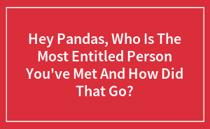 Hey Pandas, Who’s The Most Entitled Person You’ve Ever Met, And What Happened?